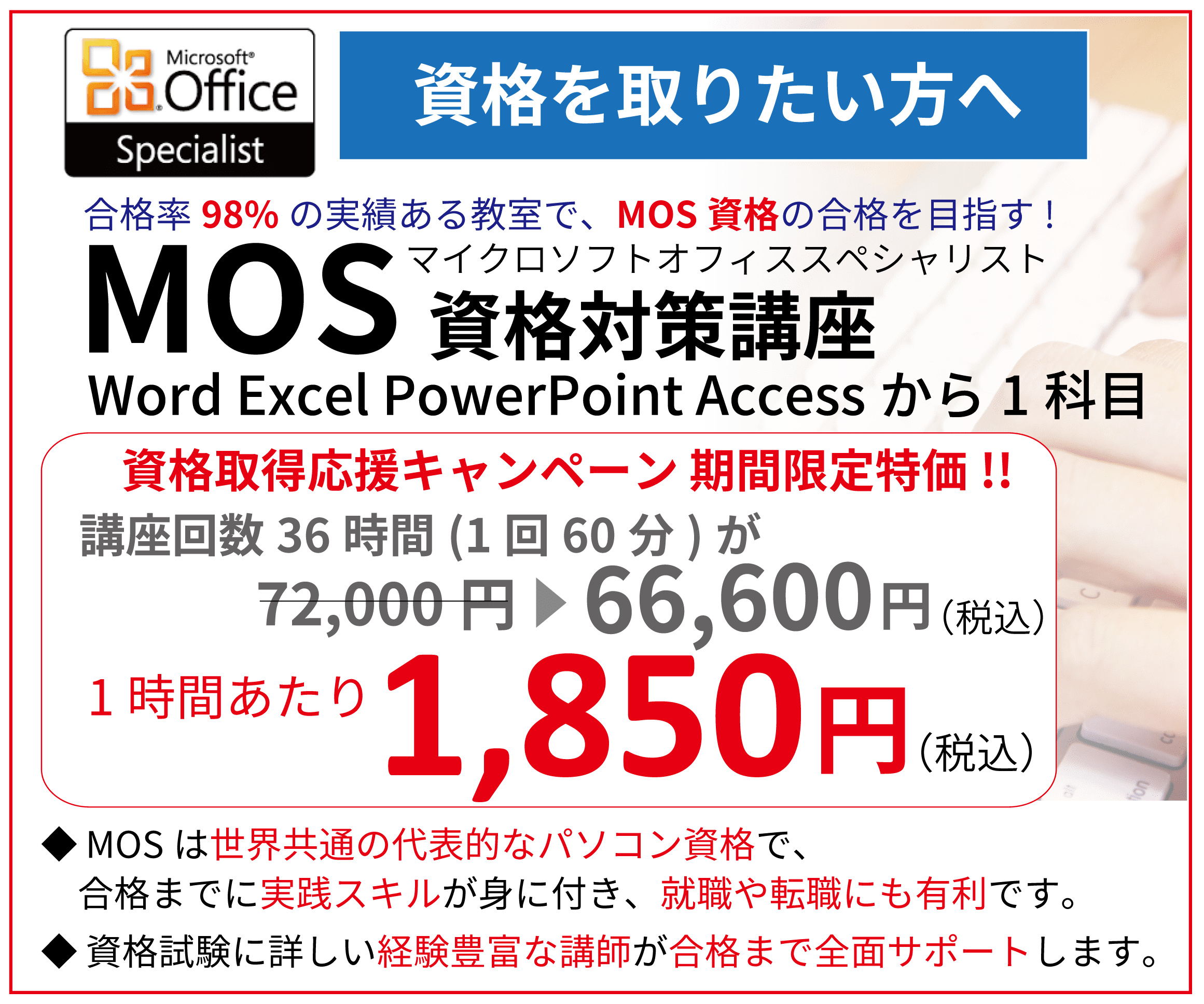 MOS資格取得講座の内容：合格率98%の実績がる教室で、MOS資格の合格を目指す！ＭＯＳ（マイクロソフトオフィススペシャリスト）資格対策講座。Word Excel PowerPoint Accessから1科目、資格取得応援キャンペーン期間限定特価!!講座回数36時間(1回60分)が68,400円のところ6,1200円（税込）に割引。1時間あたり1,700円。MOSは世界共通の代表的なパソコン資格で、合格までに実践スキルが身に付き、就職や転職にも有利です。資格試験に詳しい経験豊富な講師が合格まで全面サポートします。