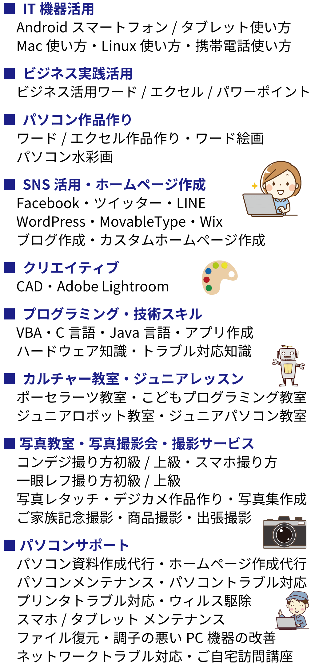 その他講座。IT機器活用：Androidスマートフォン/タブレット使い方・Mac使い方・Linux使い方・携帯電話使い方。ビジネス実践活用：ビジネス活用ワード/エクセル/パワーポイント。パソコン作品作り：ワード/エクセル作品作り・ワード絵画・パソコン水彩画。
SNS活用・ホームページ作成：Facebook・ツイッター・LINE・WordPress・MovableType・Wix・ブログ作成・カスタムホームページ作成。クリエイティブ：CAD・Adobe Lightroom。プログラミング・技術スキル：VBA・C言語・Java言語・アプリ作成・ハードウェア知識・トラブル対応知識。カルチャー教室・ジュニアレッスン：ポーセラーツ教室・こどもプログラミング教室・ジュニアロボット教室・ジュニアパソコン教室。写真教室・写真撮影会・撮影サービス：コンデジ撮り方初級/上級・スマホ撮り方・一眼レフ撮り方初級/上級・写真レタッチ・デジカメ作品作り・写真集作成・ご家族記念撮影・商品撮影・出張撮影。パソコンサポート：パソコン資料作成代行・ホームページ作成代行・パソコンメンテナンス・パソコントラブル対応・プリンタトラブル対応・ウィルス駆除・スマホ/タブレット メンテナンス・ファイル復元・調子の悪いPC機器の改善・ネットワークトラブル対応・ご自宅訪問講座