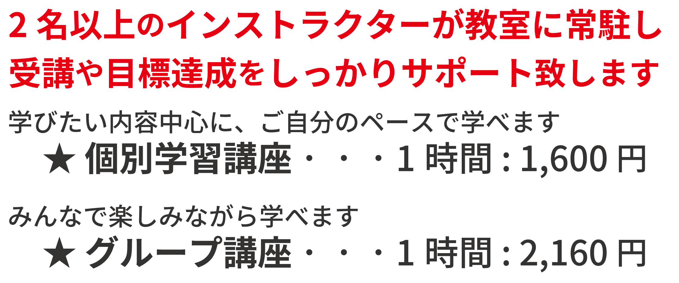 受講料：2名以上のインストラクターが教室に常駐し、受講や目標達成をしっかりサポート致します！個別学習講座 ご自分のペースで学べます 1時間:1,500円。グループ講座 みんなで楽しみながら学べます 1時間:2,160円。