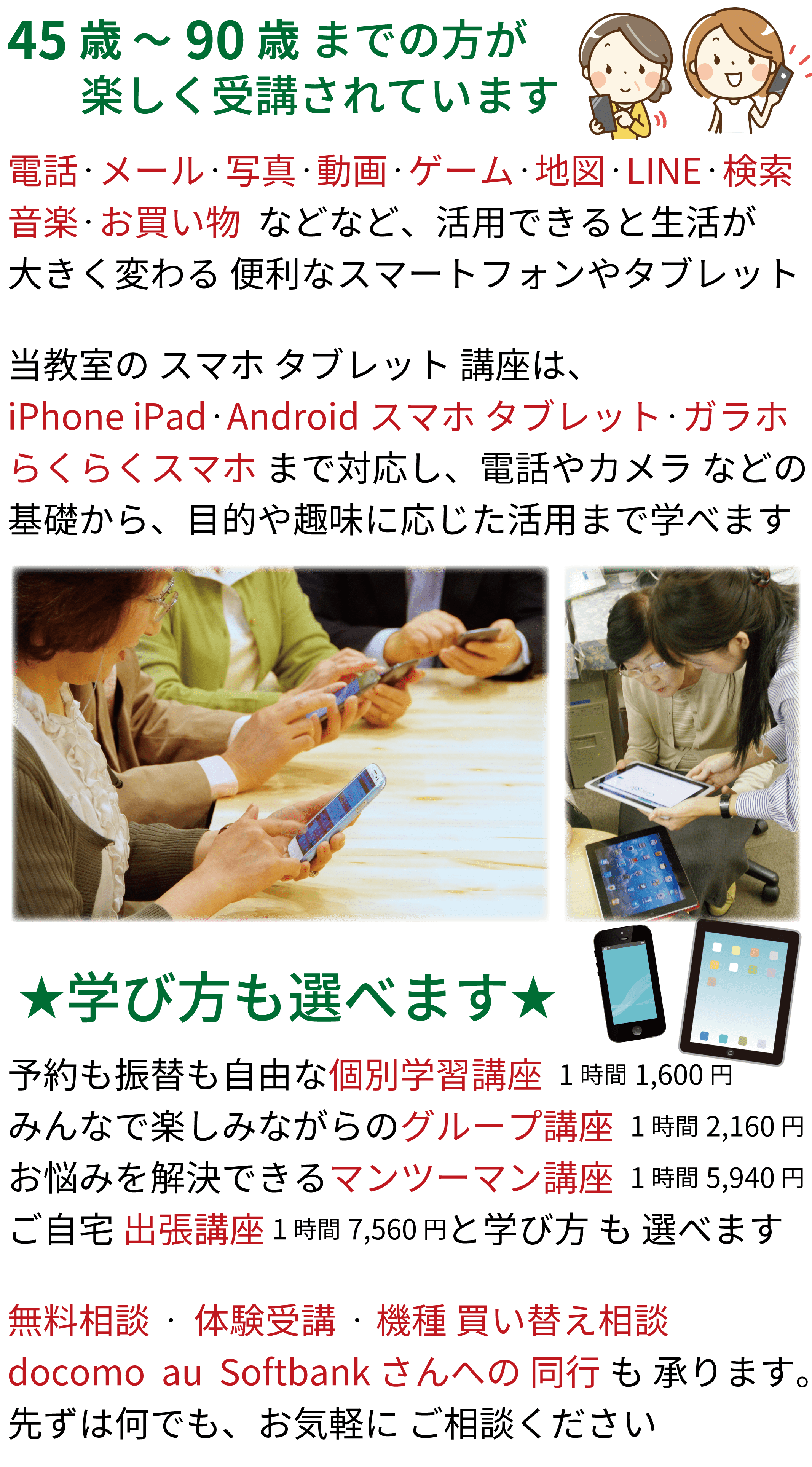 iPad ・タブレット、眠ってませんか?iPhone・スマホ、活用されてますか？★選べる学び方★予約も振替も自由な個別学習講座、みんなで楽しみながらのグループ講座、お悩みを解決できるマンツーマン講座、ご自宅への出張講座と学び方が選べます。ですので、初めてiPad や スマホに触る方にも、ある程度使っている方にも、ぴったりの講座や学び方を提供できます