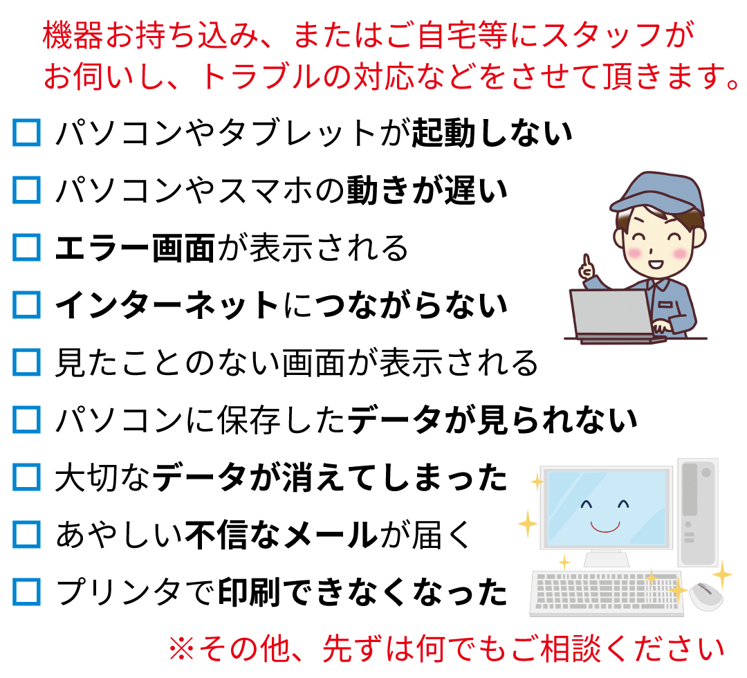 　機器お持ち込み、またはご自宅等にスタッフがお伺いし、トラブルの対応などをさせて頂きます。パソコンやタブレットが起動しない。パソコンやスマホの動きが遅い。エラー画面が表示される。インターネットにつながらない。見たことのない画面が表示される。パソコンに保存したデータが見られない。大切なデータが消えてしまった。あやしい不信なメールが届く。プリンタで印刷できなくなった。※その他、先ずは何でもご相談ください