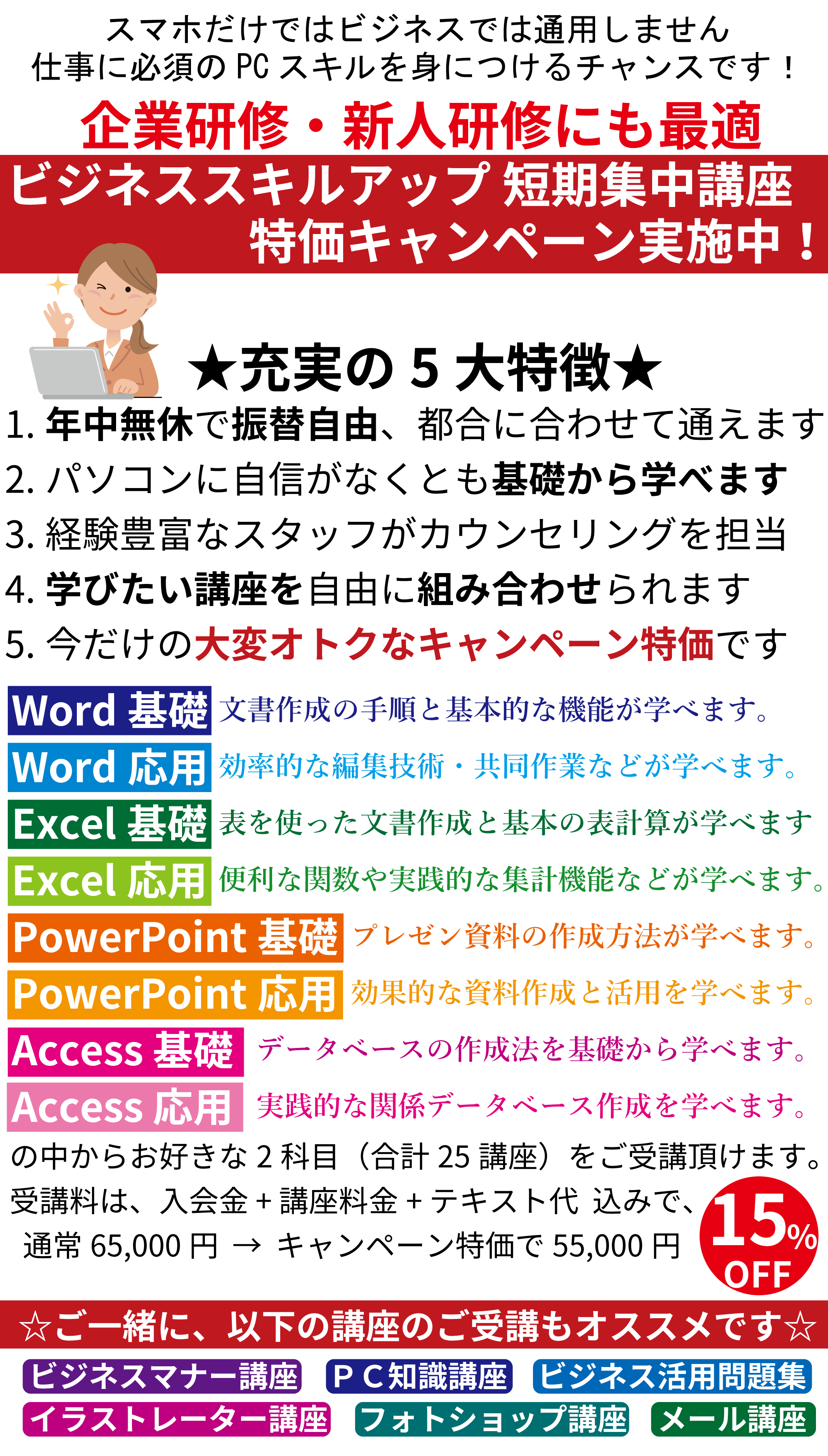 スマホだけではビジネスでは通用しません。仕事に必須のPCスキルを身につけるチャンスです！ビジネススキルアップ、短期集中キャンペーン実施中！1.年中無休で振替自由、都合に合わせて通えます、2.パソコンに自信がなくとも基礎から学べます、3.経験豊富なスタッフがカウンセリングを担当、4.学びたい講座を自由に組み合わせられます、5.今だけの大変オトクなキャンペーン特価です