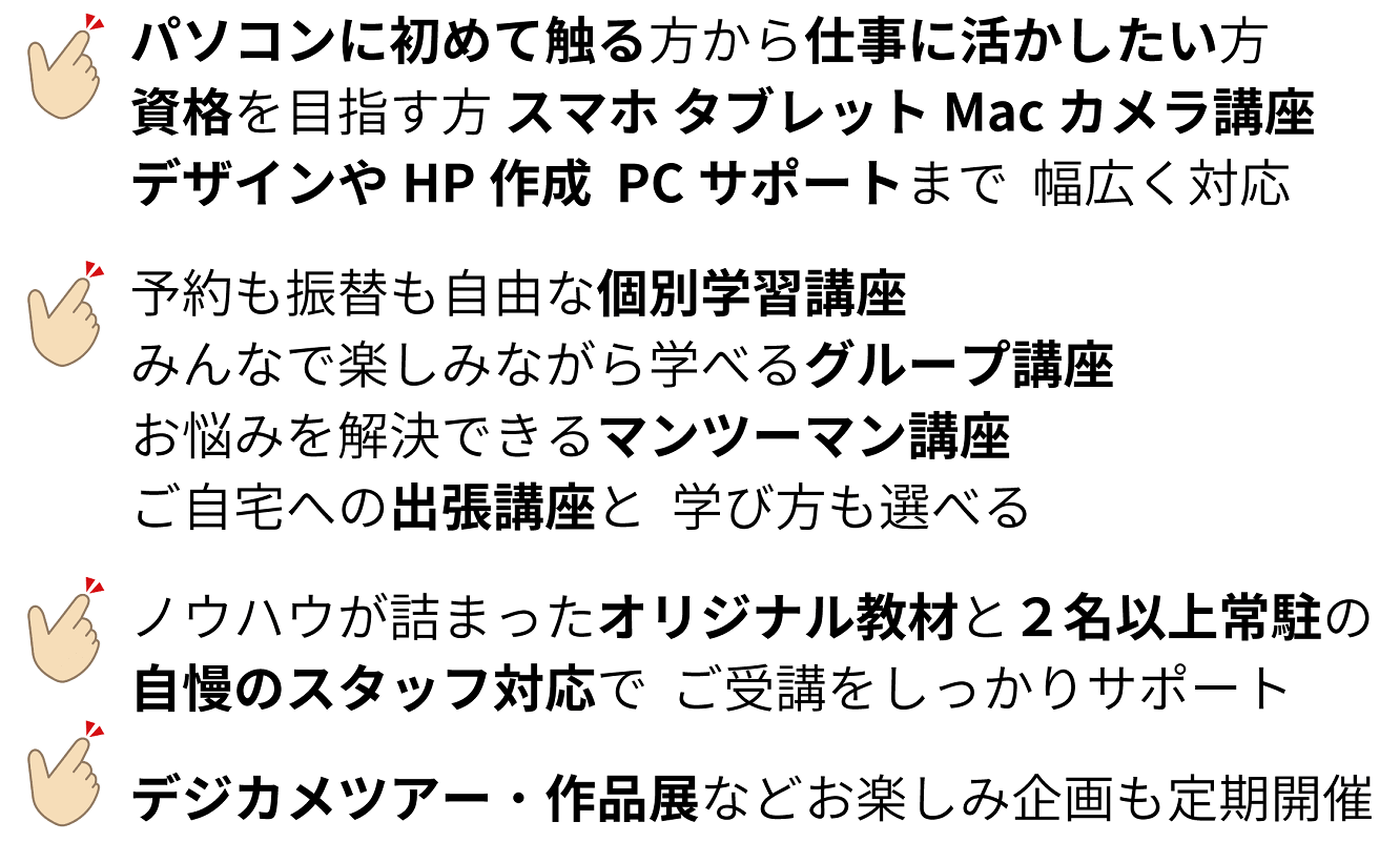 教室特徴紹介文：パソコンに初めて触るという方から資格を目指す方、スマホ タブレット Mac カメラ講座 PCサポートまで幅広く対応。予約も振替も自由な個別学習講座 みんなで楽しみながらのグループ講座 お悩みを解決できるマンツーマン講座 ご自宅への出張講座と学び方も選べる。ノウハウが詰まったオリジナル教材と2名以上常駐の自慢のスタッフ対応で目標達成やご受講をしっかりサポート。デジカメバスツアー・作品展などのお楽しみ企画も定期的に開催。