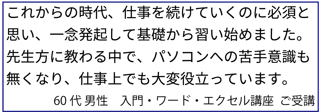 生徒様の声12：これからの時代、仕事を続けていくのに必須と思い、一念発起して基礎から習い始めました。先生方に教わる中で、パソコンへの苦手意識も無くなり、仕事でも役立っています。60代 男性　入門・ワード・エクセル講座  ご受講